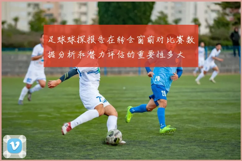 足球球探报告在转会窗前对比赛数据分析和潜力评估的重要性多大