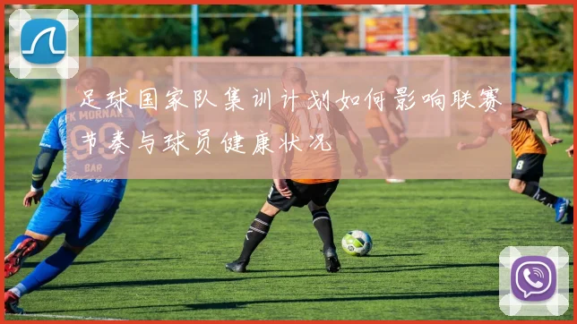 足球国家队集训计划如何影响联赛节奏与球员健康状况