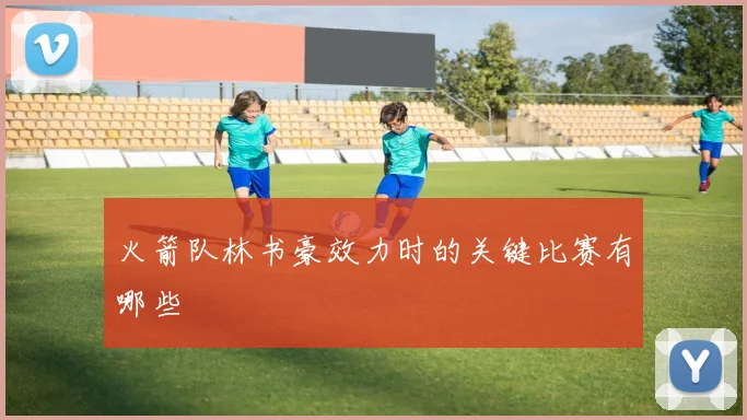 火箭队林书豪效力时的关键比赛有哪些